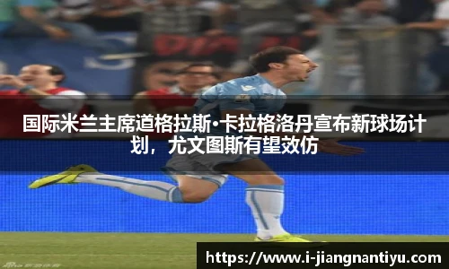 国际米兰主席道格拉斯·卡拉格洛丹宣布新球场计划，尤文图斯有望效仿